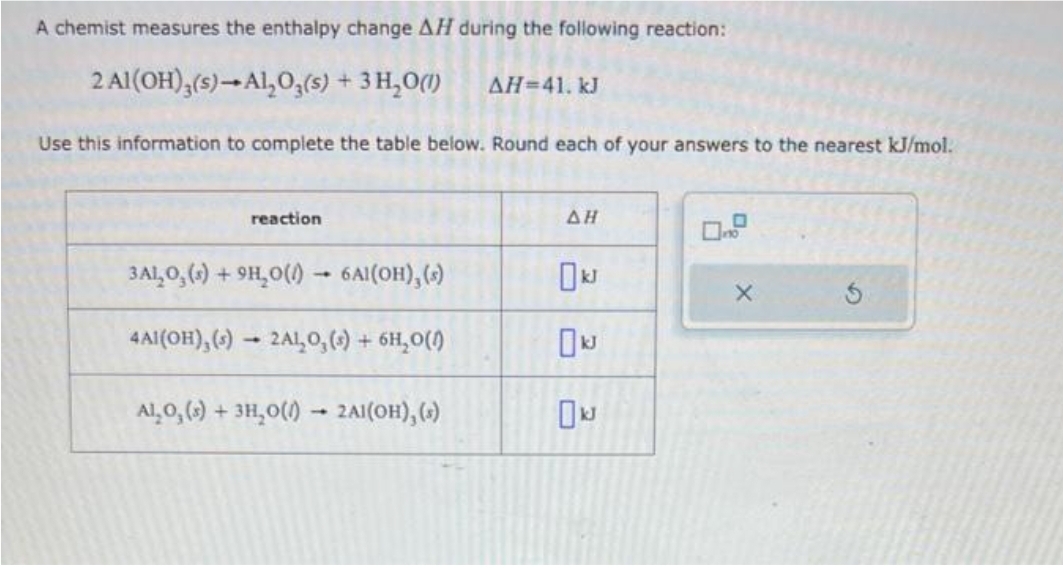 A chemist measures the enthalpy change AH during the following reaction:
2 Al(OH)3(s)-Al₂O3(s) + 3 H₂O(1) ΔΗ=41. kJ
Use this information to complete the table below. Round each of your answers to the nearest kJ/mol.
reaction
3ALO₂ (s) + 9H₂O()→ 6Al(OH), (s)
4AI(OH), (s)- 2AL₂O₂ (s) + 6H₂O(1)
ALO, (s) + 3H₂O() → 2A1(OH), (s)
1
AH
☐kJ
X