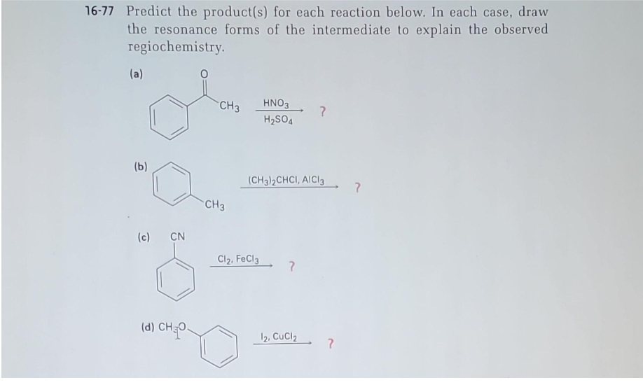 16-77 Predict the product(s) for each reaction below. In each case, draw
the resonance forms of the intermediate to explain the observed
regiochemistry.
(a)
(b)
(c) CN
(d) CHO
CH3
CH3
HNO3
H₂SO4
Cl₂, FeCl3
(CH3)2CHCI, AICI 3
?
12, CuCl2
?
?