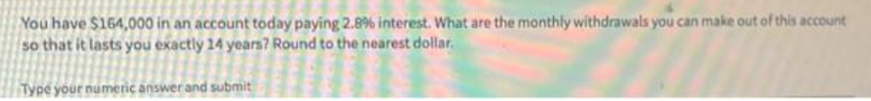 You have $164,000 in an account today paying 2.8% interest. What are the monthly withdrawals you can make out of this account
so that it lasts you exactly 14 years? Round to the nearest dollar,
Type your numeric answer and submit