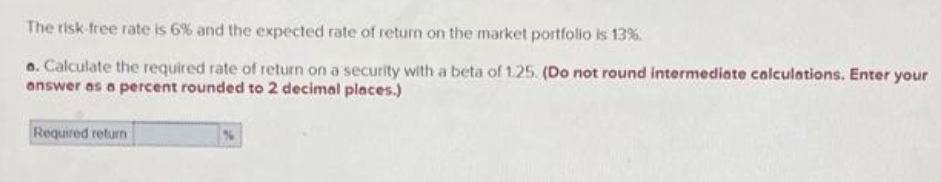 The risk-free rate is 6% and the expected rate of return on the market portfolio is 13%.
a. Calculate the required rate of return on a security with a beta of 1.25. (Do not round intermediate calculations. Enter your
answer as a percent rounded to 2 decimal places.)
Required return