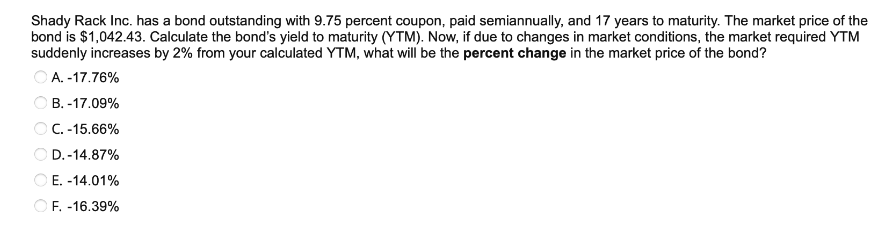 Shady Rack Inc. has a bond outstanding with 9.75 percent coupon, paid semiannually, and 17 years to maturity. The market price of the
bond is $1,042.43. Calculate the bond's yield to maturity (YTM). Now, if due to changes in market conditions, the market required YTM
suddenly increases by 2% from your calculated YTM, what will be the percent change in the market price of the bond?
A.-17.76%
B.-17.09%
OC.-15.66%
OD.-14.87%
E. -14.01%
F. -16.39%