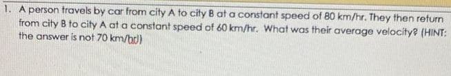1. A person travels by car from city A to city B at a constant speed of 80 km/hr. They then return
from city B to city A at a constant speed of 60 km/hr. What was their average velocity? (HINT:
the answer is not 70 km/b)
