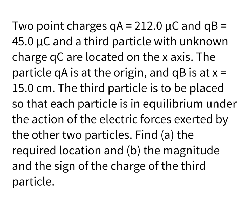 Two point charges qA = 212.0 µC and qB =
45.0 µC and a third particle with unknown
charge qC are located on the x axis. The
particle qA is at the origin, and qB is at x =
15.0 cm. The third particle is to be placed
so that each particle is in equilibrium under
the action of the electric forces exerted by
the other two particles. Find (a) the
required location and (b) the magnitude
and the sign of the charge of the third
particle.
%3D
