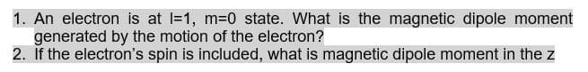 1. An electron is at l=1, m=0 state. What is the magnetic dipole moment
generated by the motion of the electron?
2. If the electron's spin is included, what is magnetic dipole moment in the z
