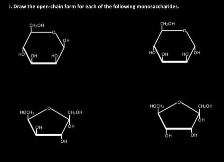 I. Draw the open-chain form for each of the following monosaccharides.
CH OH
CH OH
HO OH
HOCH₂
он
HO
он
он
CH₂OH
он
HO OH
HOCH₂
OH
HO/OH
.0.
он
CH₂OH
OH