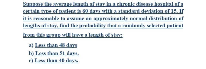 Suppose the average length of stay in a chronic disease hospital of a
certain type of patient is 60 days with a standard deviation of 15. If
it is reasonable to assume an approximately normal distribution of
lengths of stay, find the probability that a randomly selected patient
from this group will have a length of stay:
a) Less than 48 days
b) Less than 51 days.
c) Less than 40 days.
