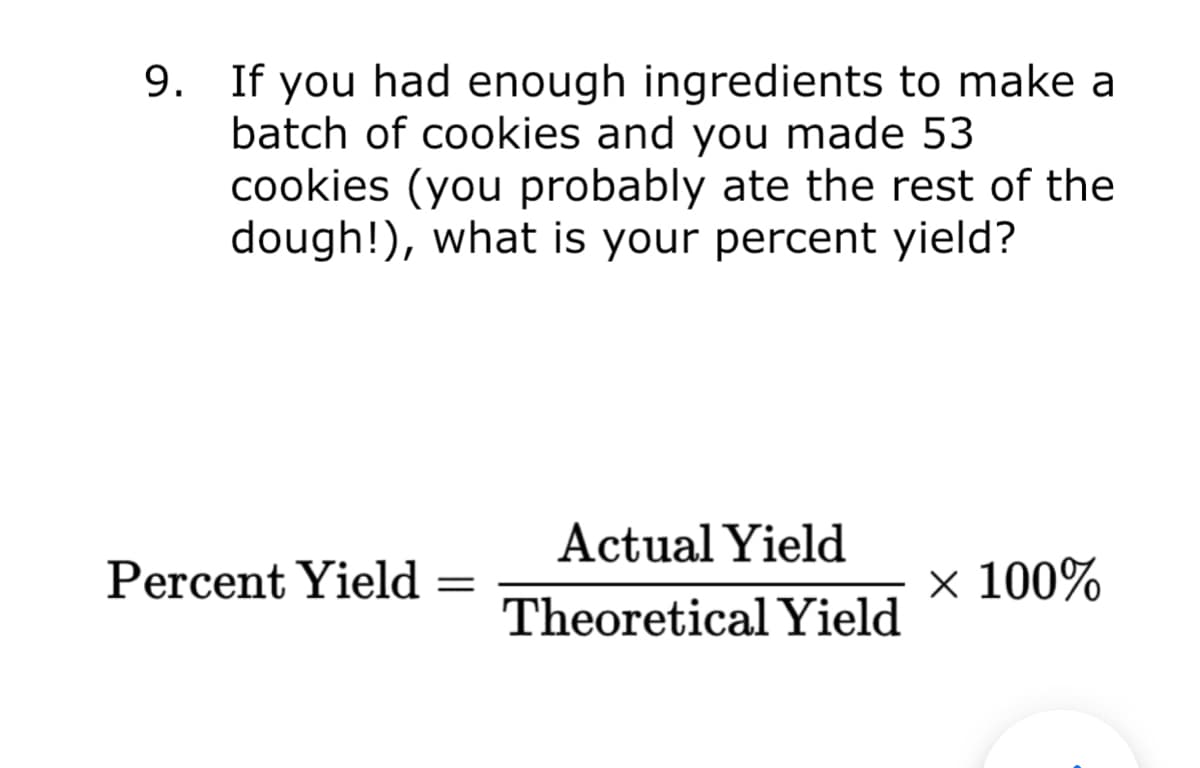 9. If you had enough ingredients to make a
batch of cookies and you made 53
cookies (you probably ate the rest of the
dough!), what is your percent yield?
Actual Yield
Percent Yield
× 100%
Theoretical Yield
