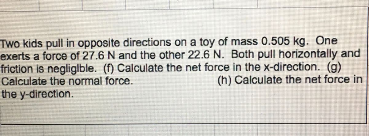 Two kids pull in opposite directions on a toy of mass 0.505 kg. One
exerts a force of 27.6 N and the other 22.6 N. Both pull horizontally and
friction is negliglble. (f) Calculate the net force in the x-direction. (g)
Calculate the normal force.
the y-direction.
(h) Calculate the net force in
