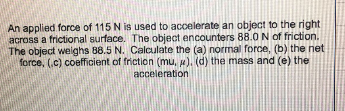 An applied force of 115 N is used to accelerate an object to the right
across a frictional surface. The object encounters 88.0 N of friction.
The object weighs 88.5 N. Calculate the (a) normal force, (b) the net
force, (,c) coefficient of friction (mu, u), (d) the mass and (e) the
acceleration
