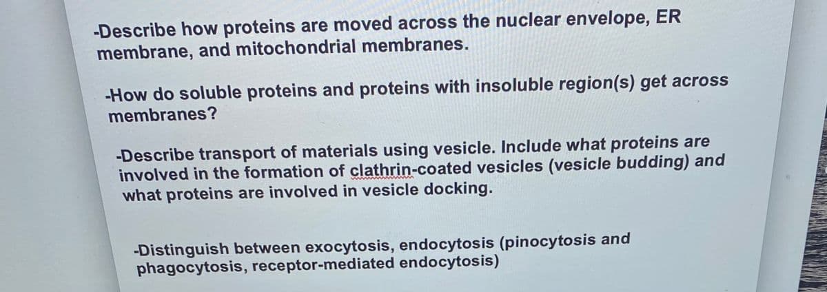 -Describe how proteins are moved across the nuclear envelope, ER
membrane, and mitochondrial membranes.
-How do soluble proteins and proteins with insoluble region(s) get across
membranes?
-Describe transport of materials using vesicle. Include what proteins are
involved in the formation of clathrin-coated vesicles (vesicle budding) and
what proteins are involved in vesicle docking.
-Distinguish between exocytosis, endocytosis (pinocytosis and
phagocytosis, receptor-mediated endocytosis)
