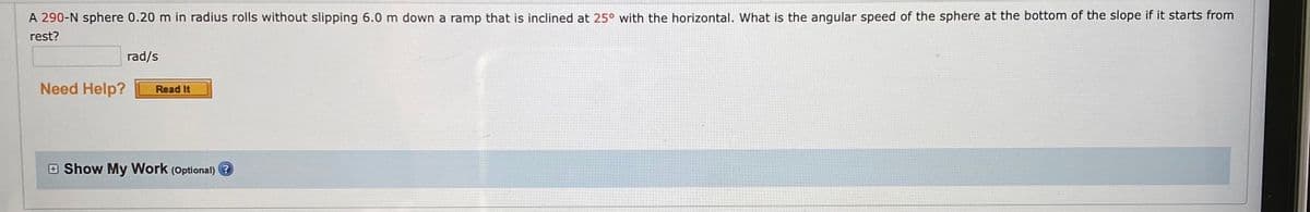 A 290-N sphere 0.20 m in radius rolls without slipping 6.0 m down a ramp that is inclined at 25° with the horizontal. What is the angular speed of the sphere at the bottom of the slope if it starts from
rest?
rad/s
Need Help?
Read It
E Show My Work (Optional) ?
