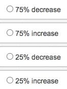 O 75% decrease
O 75% increase
25% decrease
25% increase