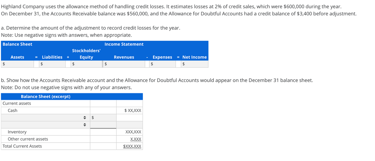Highland Company uses the allowance method of handling credit losses. It estimates losses at 2% of credit sales, which were $600,000 during the year.
On December 31, the Accounts Receivable balance was $560,000, and the Allowance for Doubtful Accounts had a credit balance of $3,400 before adjustment.
a. Determine the amount of the adjustment to record credit losses for the year.
Note: Use negative signs with answers, when appropriate.
Balance Sheet
Income Statement
Stockholders'
Assets
Liabilities
Equity
Revenues
Expenses
= Net Income
+
2$
2$
b. Show how the Accounts Receivable account and the Allowance for Doubtful Accounts would appear on the December 31 balance sheet.
Note: Do not use negative signs with any of your answers.
Balance Sheet (excerpt)
Current assets
Cash
$ XX,XXX
Inventory
XXX,XXX
Other current assets
X,XXX
Total Current Assets
$XXX,XXX
