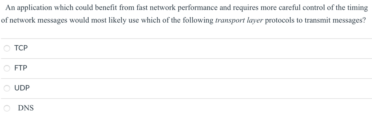 An application which could benefit from fast network performance and requires more careful control of the timing
of network messages would most likely use which of the following transport layer protocols to transmit messages?
ТСР
FTP
UDP
DNS
