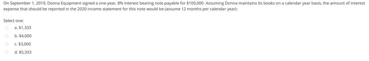 On September 1, 2019, Donna Equipment signed a one-year, 8% interest bearing note payable for $100,000. Assuming Donna maintains its books on a calendar year basis, the amount of interest
expense that should be reported in the 2020 income statement for this note would be (assume 12 months per calendar year):
Select one:
a. $1,333
b. $4,000
C. $3,000
d. $5,333
