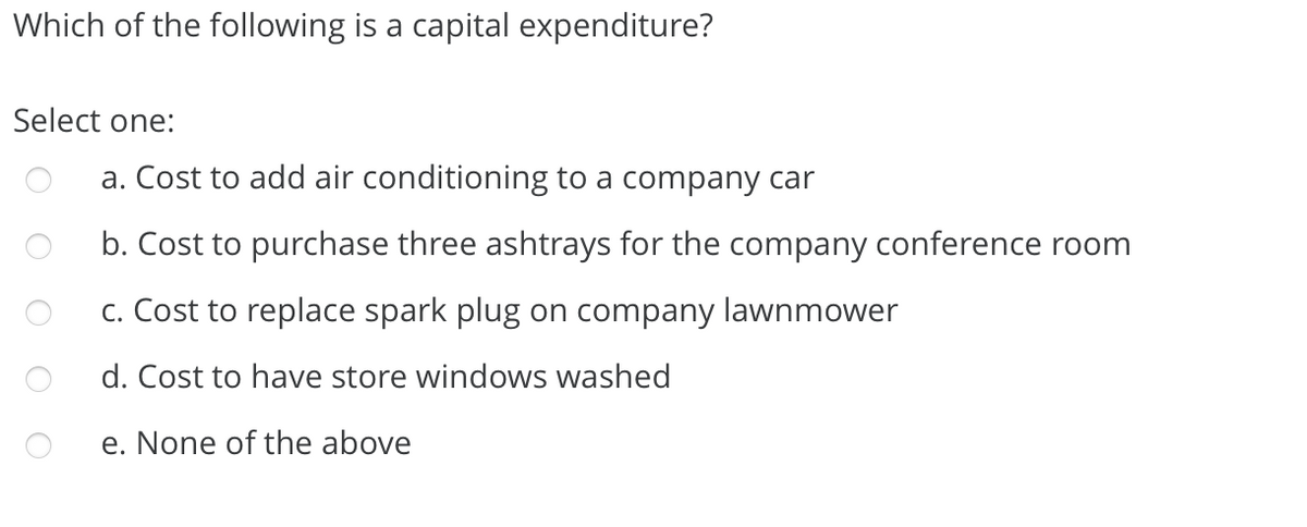 Which of the following is a capital expenditure?
Select one:
a. Cost to add air conditioning to a company car
b. Cost to purchase three ashtrays for the company conference room
c. Cost to replace spark plug on company lawnmower
d. Cost to have store windows washed
e. None of the above
