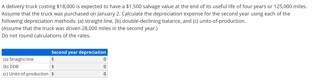 A delivery truck costing $18,000 is expected to have a $1,500 salvage value at the end of its useful life of four years or 125,000 miles.
Assume that the truck was purchased on January 2. Calculate the depreciation expense for the second year using each of the
following depreciation methods: (a) straight-line, (b) double-declining balance, and (c) units-of-production.
(Assume that the truck was driven 28,000 miles in the second year.)
Do not round calculations of the rates.
Second year depreciation
|(a) Straight-line
(b) DDB
$
(c) Units-of-production $
