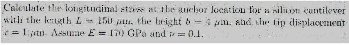 Calculate the longitudinal stress at the anchor location for a silicon cantilever
with the length L = 150 pm, the height b:
I = 1 um. Assume E = 170 GPa and v30.1.
4 um, and the tip displacement
