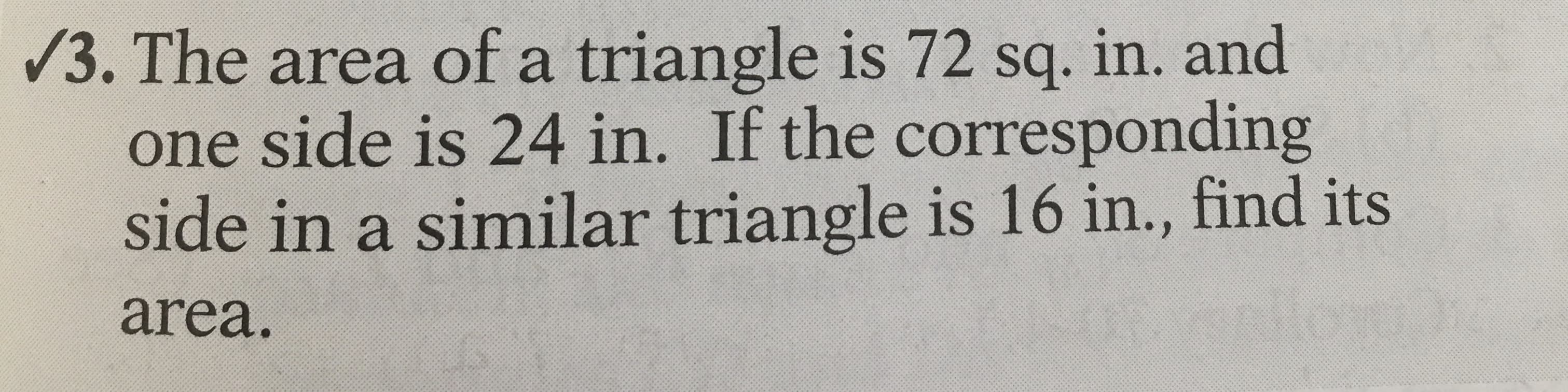/3. The area of a triangle is 72 sq. in. and
one side is 24 in. If the corresponding
side in a similar triangle is 16 in., find its
area.
