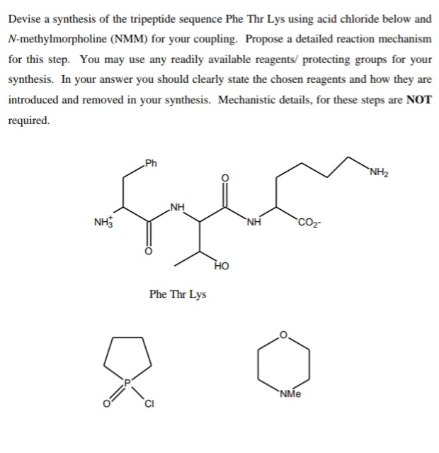 Devise a synthesis of the tripeptide sequence Phe Thr Lys using acid chloride below and
N-methylmorpholine (NMM) for your coupling. Propose a detailed reaction mechanism
for this step. You may use any readily available reagents/ protecting groups for your
synthesis. In your answer you should clearly state the chosen reagents and how they are
introduced and removed in your synthesis. Mechanistic details, for these steps are NOT
required.
Ph
`NH2
NH
NH
`NH
CO
HO
Phe Thr Lys
`NMe
