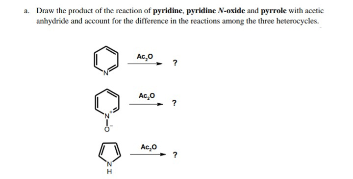 a. Draw the product of the reaction of pyridine, pyridine N-oxide and pyrrole with acetic
anhydride and account for the difference in the reactions among the three heterocycles.
Ac,0
?
Ac,0
?
Ac,0
?
H
