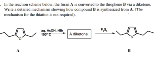 . In the reaction scheme below, the furan A is converted to the thiophene B via a diketone.
Write a detailed mechanism showing how compound B is synthesized from A. (The
mechanism for the thiation is not required).
P,S,
aq. AcOH, НBr
100° C
A diketone
A
в
