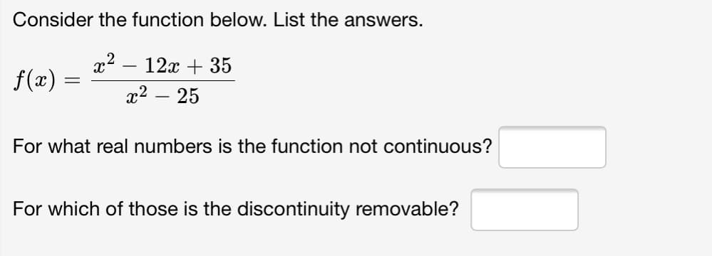 Consider the function below. List the answers.
12х + 35
f(x)
x2 – 25
For what real numbers is the function not continuous?
For which of those is the discontinuity removable?
