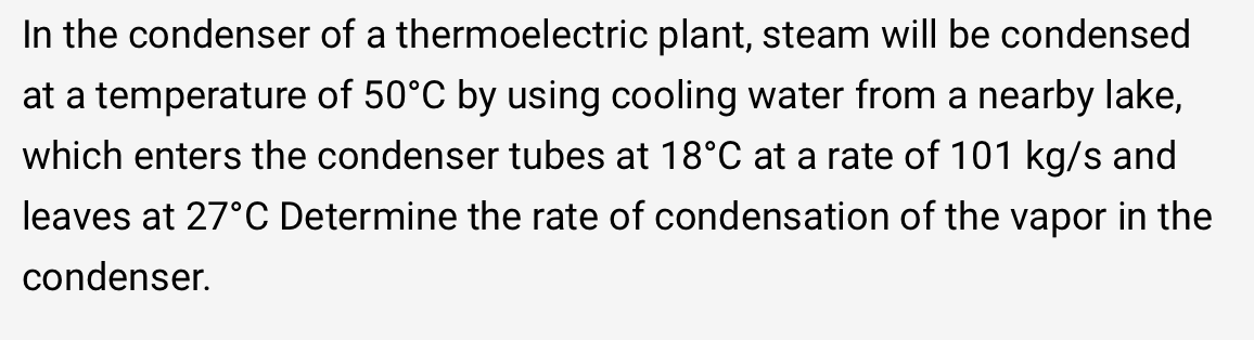 In the condenser of a thermoelectric plant, steam will be condensed
at a temperature of 50°C by using cooling water from a nearby lake,
which enters the condenser tubes at 18°C at a rate of 101 kg/s and
leaves at 27°C Determine the rate of condensation of the vapor in the
condenser.