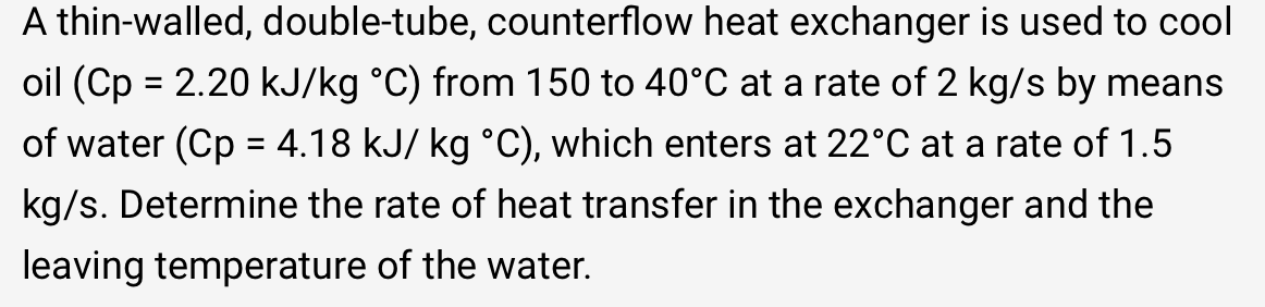 A thin-walled, double-tube, counterflow heat exchanger is used to cool
oil (Cp = 2.20 kJ/kg °C) from 150 to 40°C at a rate of 2 kg/s by means
of water (Cp = 4.18 kJ/ kg °C), which enters at 22°C at a rate of 1.5
kg/s. Determine the rate of heat transfer in the exchanger and the
leaving temperature of the water.