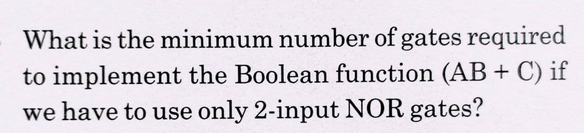 What is the minimum number of gates required
to implement the Boolean function (AB + C) if
we have to use only 2-input NOR gates?
