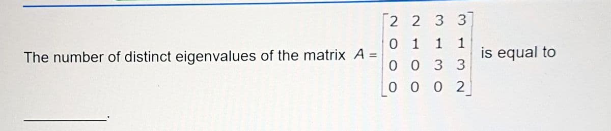 [2 2 3 3
0 1
0 0 3 3
1
1
The number of distinct eigenvalues of the matrix A
is equal to
%3D
0 0 0 2
