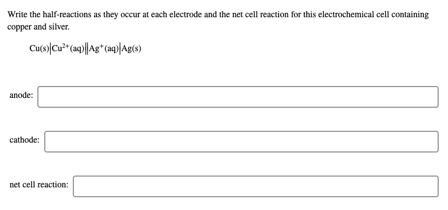 Write the half-reactions as they occur at each electrode and the net cell reaction for this electrochemical cell containing
copper and silver.
Cu(s)|Cu** (a)||Ag* (aq)|Ag(s)
anode:
cathode:
net cell reaction:
