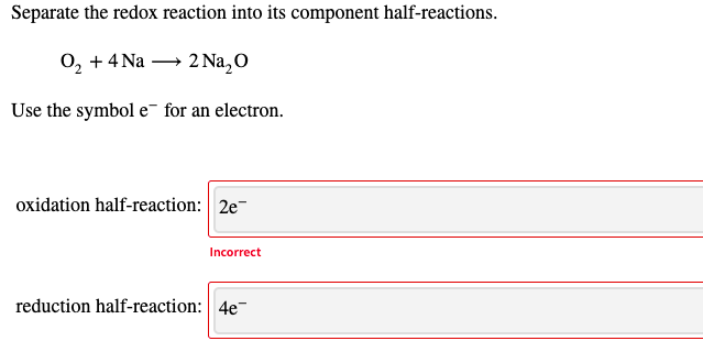 Separate the redox reaction into its component half-reactions.
0, +4 Na → 2 Na,0
Use the symbol e¯ for an electron.
oxidation half-reaction: 2e-
Incorrect
reduction half-reaction: 4e-
