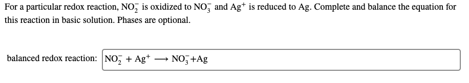 For a particular redox reaction, NO, is oxidized to NO, and Ag* is reduced to Ag. Complete and balance the equation for
this reaction in basic solution. Phases are optional.
balanced redox reaction: NO, + Ag*
NO, +Ag
