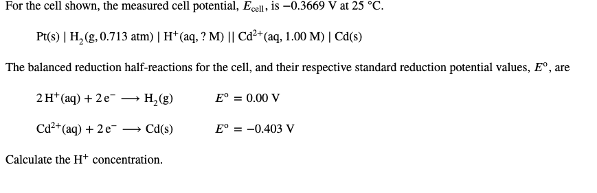 For the cell shown, the measured cell potential, Ecell, is –0.3669 V at 25 °C.
Pt(s) | H, (g, 0.713 atm) | H*(aq, ? M) || Cd²+(aq, 1.00 M) | Cd(s)
The balanced reduction half-reactions for the cell, and their respective standard reduction potential values, E°, are
2H* (aq) + 2 e-
H,(g)
E° = 0.00 V
Cd²+(aq) + 2e-
Cd(s)
E° = -0.403 V
Calculate the H+ concentration.
