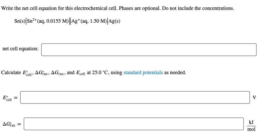 Write the net cell equation for this electrochemical cell. Phases are optional. Do not include the concentrations.
Sn(s)|Sn²+ (aq, 0.0155 M)||Ag*(aq, 1.50 M)|Ag(s)
net cell equation:
Calculate Ee, AGXN, AGrxn , and Ecell at 25.0 °C, using standard potentials as needed.
V
kJ
AGXN =
mol
