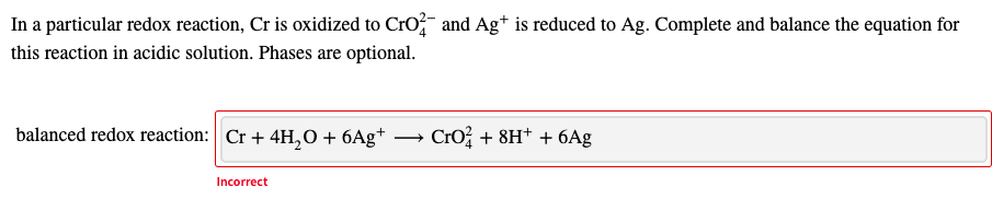 In a particular redox reaction, Cr is oxidized to Cro and Ag* is reduced to Ag. Complete and balance the equation for
this reaction in acidic solution. Phases are optional.
balanced redox reaction: Cr + 4H,0 + 6Ag*
· Cro + 8H* + 6Ag
Incorrect
