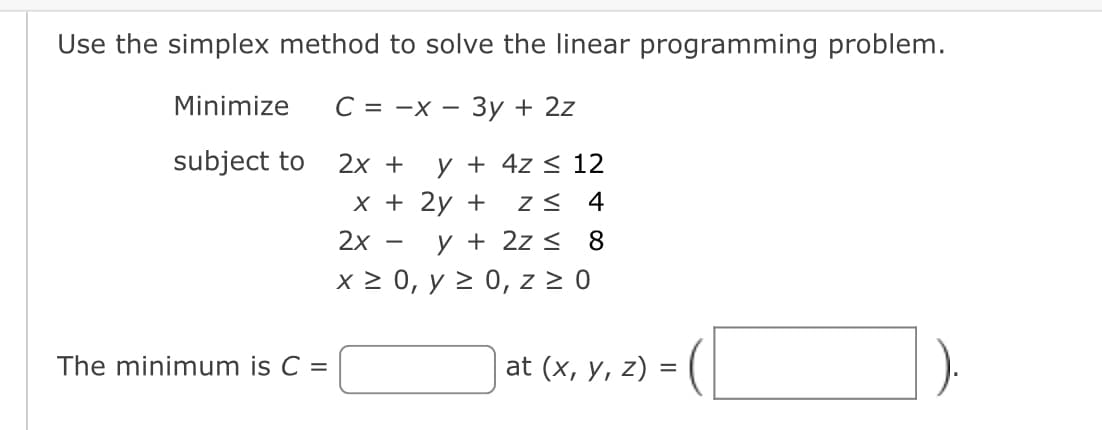 Use the simplex method to solve the linear programming problem.
Minimize
C = -x - 3y + 2z
subject to
2x +
y + 4z ≤ 12
x + 2y + Z≤ 4
y + 2z ≤ 8
2x
x ≥ 0, y ≥ 0, z ≥ 0
The minimum is C =
at (x, y, z)