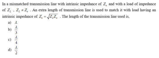 In a mismatched transmission line with intrinsic impedance of Z, and with a load of impedance
of Z, , Zz + Z, . An extra length of transmission line is used to match it with load having an
intrinsic impedance of Z, = Z,z, . The length of the transmission line used is,
a) 1
b)
