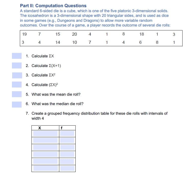 Part II: Computation Questions
A standard 6-sided die is a cube, which is one of the five platonic 3-dimensional solids.
The icosahedron is a 3-dimensional shape with 20 triangular sides, and is used as dice
in some games (e.g., Dungeons and Dragons) to allow more variable random
outcomes. Over the course of a game, a player records the outcome of several die rolls:
19
7
15
20
4
1
8
18
1
3
3
4
14
10
7
1
4
8
1. Calculate EX
2. Calculate E(X+1)
3. Calculate EX2
4. Calculate (EX)²
5. What was the mean die roll?
6. What was the median die roll?
7. Create a grouped frequency distribution table for these die rolls with intervals of
width 4
f
