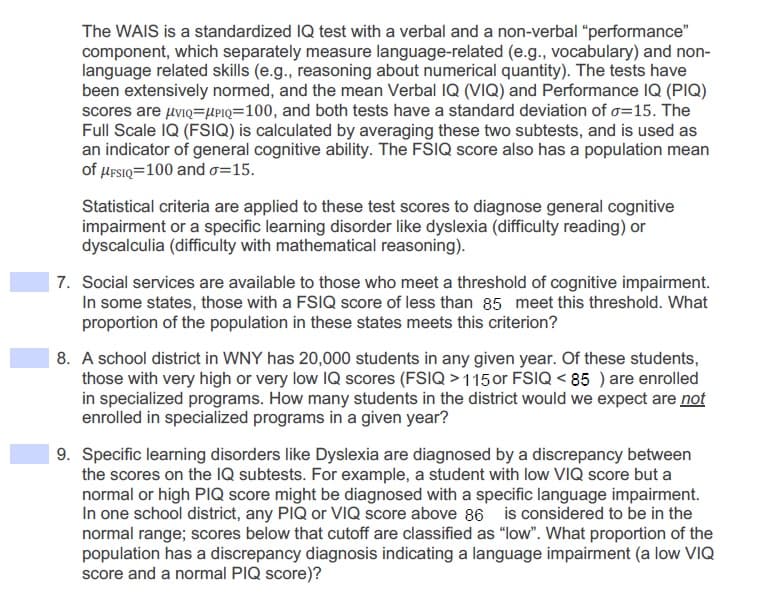 The WAIS is a standardized IQ test with a verbal and a non-verbal "performance"
component, which separately measure language-related (e.g., vocabulary) and non-
language related skills (e.g., reasoning about numerical quantity). The tests have
been extensively normed, and the mean Verbal IQ (VIQ) and Performance IQ (PIQ)
scores are uviQ=UPIQ=100, and both tests have a standard deviation of o=15. The
Full Scale IQ (FSIQ) is calculated by averaging these two subtests, and is used as
an indicator of general cognitive ability. The FSIQ score also has a population mean
of HFSIQ=100 and o=15.
Statistical criteria are applied to these test scores to diagnose general cognitive
impairment or a specific learning disorder like dyslexia (difficulty reading) or
dyscalculia (difficulty with mathematical reasoning).
7. Social services are available to those who meet a threshold of cognitive impairment.
In some states, those with a FSIQ score of less than 85 meet this threshold. What
proportion of the population in these states meets this criterion?
8. A school district in WNY has 20,000 students in any given year. Of these students,
those with very high or very low IQ scores (FSIQ > 1150or FSIQ < 85 ) are enrolled
in specialized programs. How many students in the district would we expect are not
enrolled in specialized programs in a given year?
9. Specific learning disorders like Dyslexia are diagnosed by a discrepancy between
the scores on the IQ subtests. For example, a student with low VIQ score but a
normal or high PIQ score might be diagnosed with a specific language impairment.
In one school district, any PIQ or VIQ score above 86 is considered to be in the
normal range; scores below that cutoff are classified as "low". What proportion of the
population has a discrepancy diagnosis indicating a language impairment (a low VIQ
score and a normal PIQ score)?
