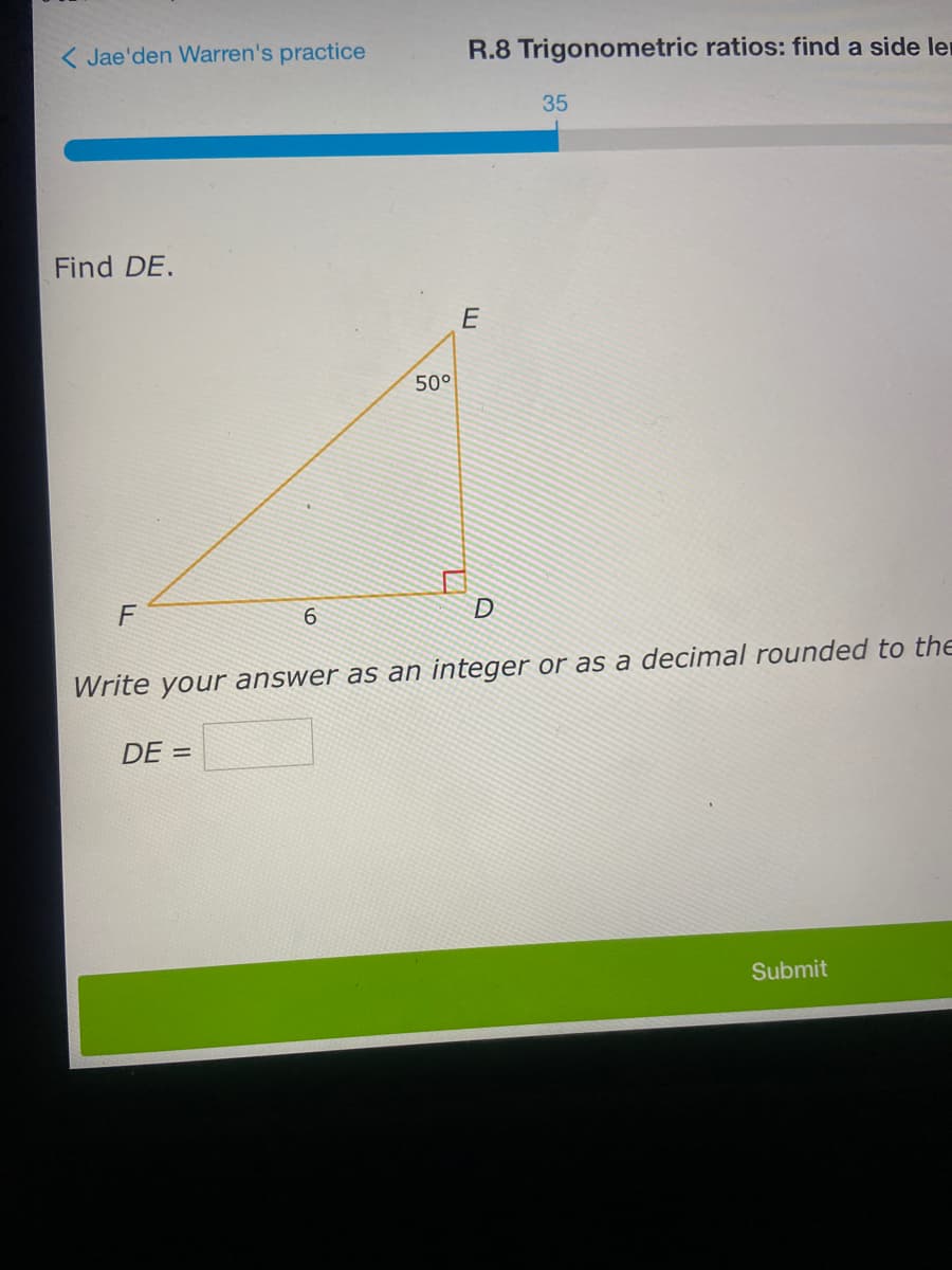 ( Jae'den Warren's practice
R.8 Trigonometric ratios: find a side ler
35
Find DE.
E
50°
F
6.
D
Write your answer as an integer or as a decimal rounded to the
DE =
Submit
