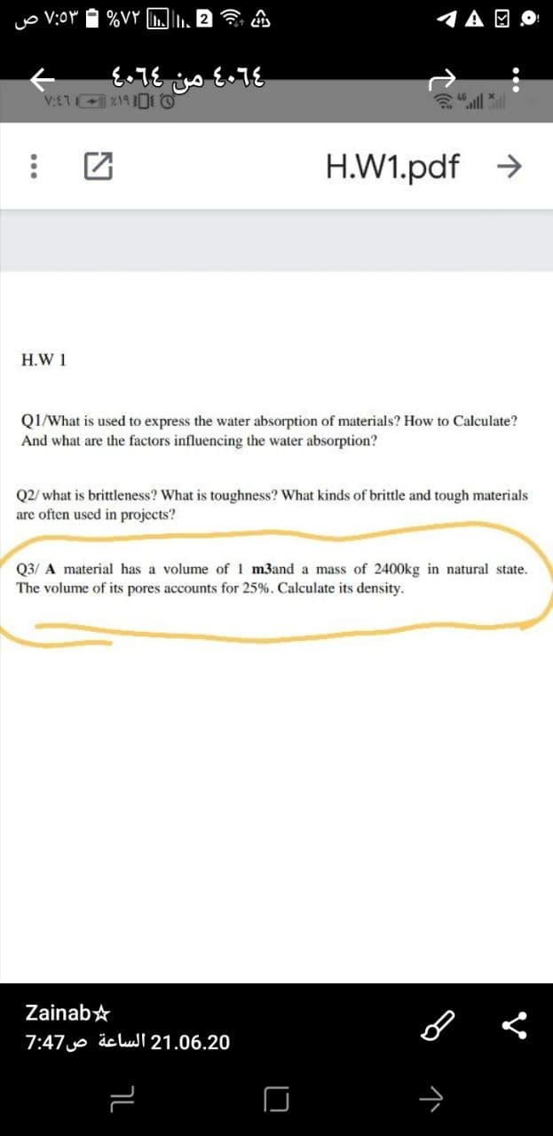 %VY
1A O O
all l
H.W1.pdf >
H.W 1
QI/What is used to express the water absorption of materials? How to Calculate?
And what are the factors influencing the water absorption?
Q2/ what is brittleness? What is toughness? What kinds of brittle and tough materials
arc often used in projects?
Q3/ A material has a volume of 1 m3and a mass of 2400kg in natural state.
The volume of its pores accounts for 25%. Calculate its density.
Zainab*
7:47 äc lul 21.06.20
ך
