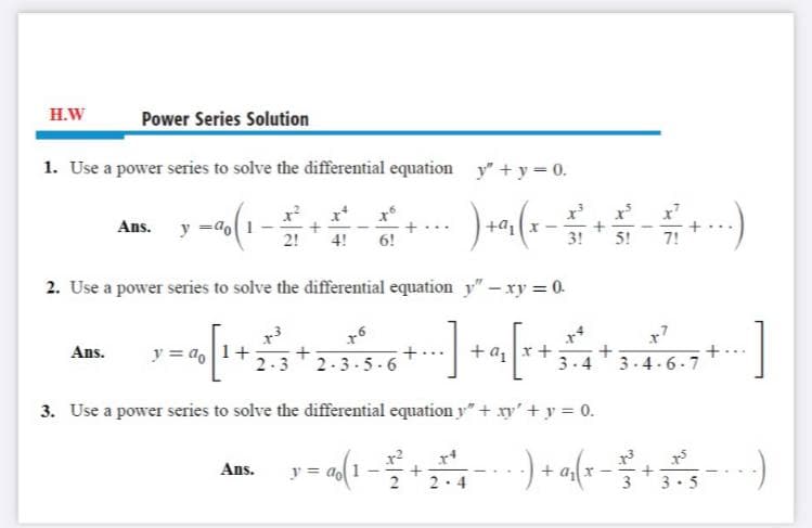 H.W
Power Series Solution
1. Use a power series to solve the differential equation y" + y = 0.
y =do1
2!
Ans.
4!
6!
3!
5!
7!
2. Use a power series to solve the differential equation y" - xy = 0.
y = a, 1+
2.3
+az
Ans.
2-3-5-6
3.4
3.4.6.7
3. Use a power series to solve the differential equation y" + xy' + y = 0.
Ans.
y = ao 1
3. 5
2·4
