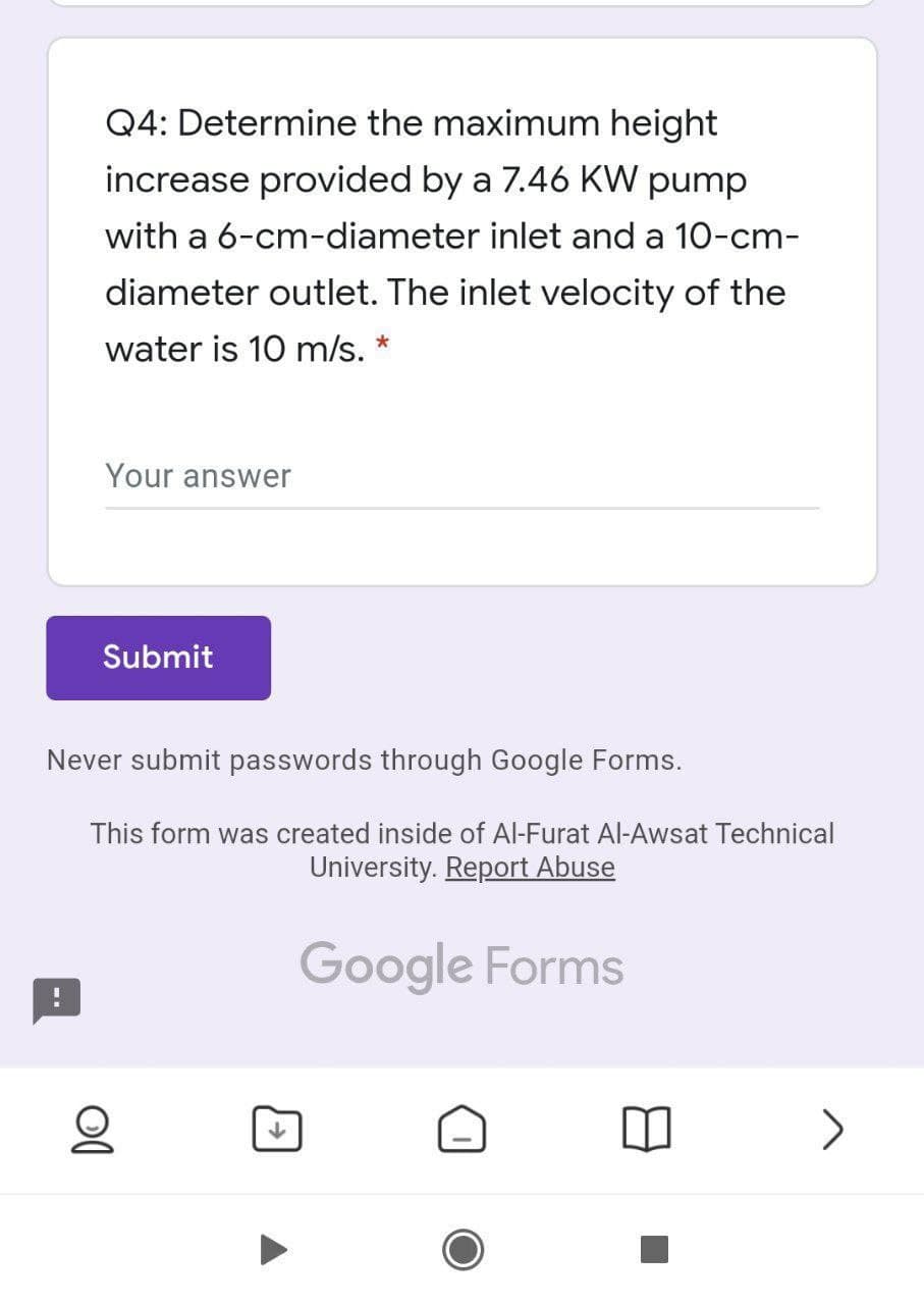 Q4: Determine the maximum height
increase provided by a 7.46 KW pump
with a 6-cm-diameter inlet and a 10-cm-
diameter outlet. The inlet velocity of the
water is 10 m/s. *
Your answer
Submit
Never submit passwords through Google Forms.
This form was created inside of Al-Furat Al-Awsat Technical
University. Report Abuse
Google Forms
>
