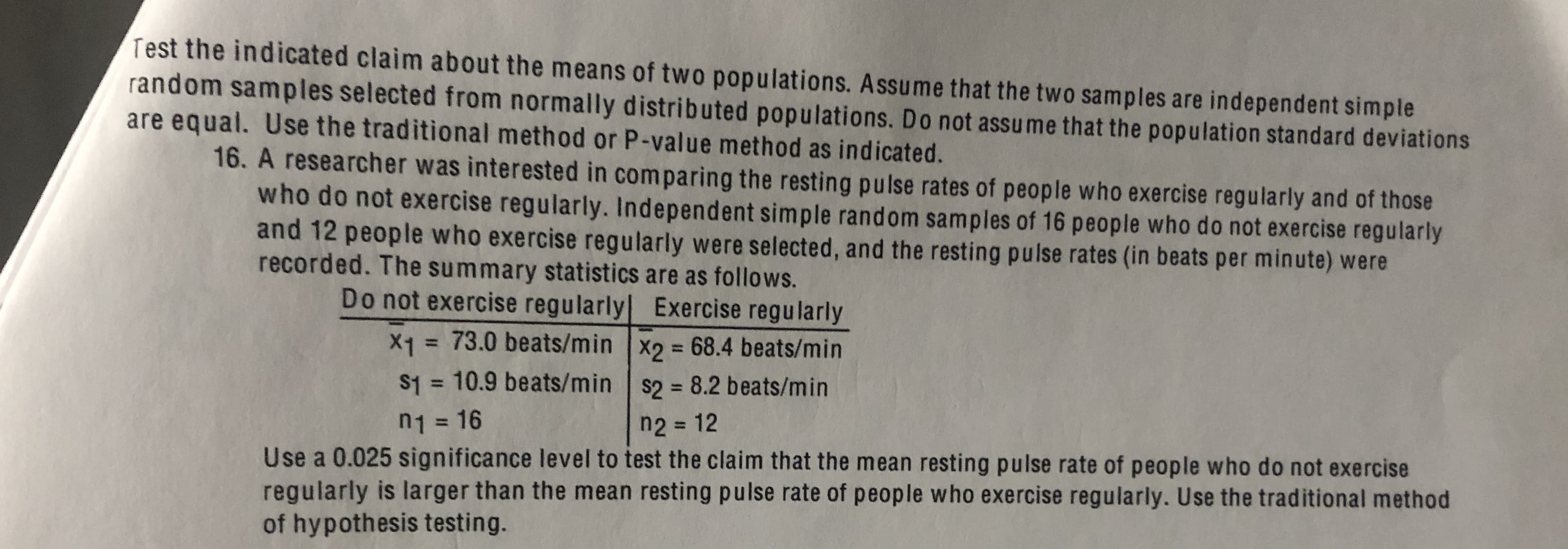 Test the indicated claim about the means of two populations. Assume that the two samples are independent simple
random samples selected from normally distributed populations. Do not assume that the population standard deviations
are equal. Use the traditional method or P-value method as indicated.
16. A researcher was interested in comparing the resting pulse rates of people who exercise regularly and of those
who do not exercise regularly. Independent simple random samples of 16 people who do not exercise regularly
and 12 people who exercise regularly were selected, and the resting pulse rates (in beats per minute) were
recorded. The summary statistics are as follows.
Do not exercise regularly Exercise regularly
X1 = 73.0 beats/min X2 68.4 beats/min
S1 = 10.9 beats/min s2 = 8.2 beats/min
%3D
%3D
%3D
n2 = 12
n1 = 16
%3D
Use a 0.025 significance level to test the claim that the mean resting pulse rate of people who do not exercise
regularly is larger than the mean resting pulse rate of people who exercise regularly. Use the traditional method
of hypothesis testing.
