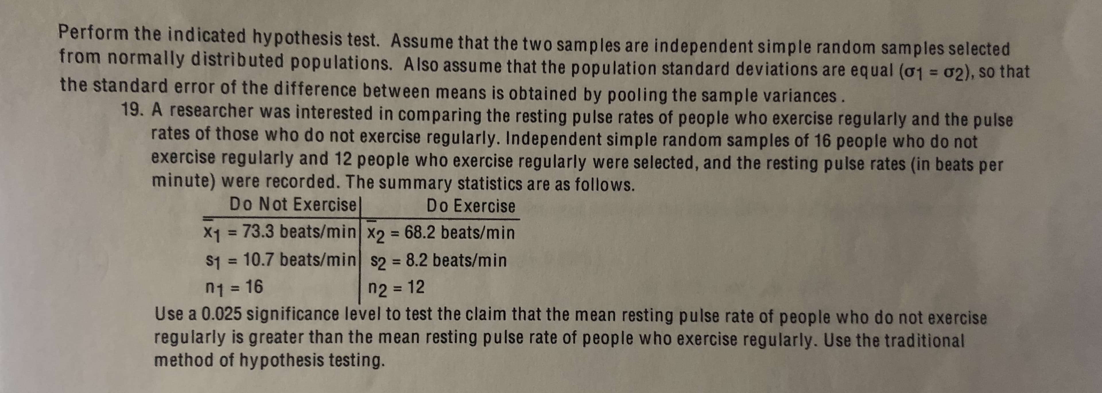 Perform the indicated hypothesis test. Assume that the two samples are independent simple random samples selected
from normally distributed populations. Also assume that the population standard deviations are equal (o1 = 02), so that
%3D
the standard error of the difference between means is obtained by pooling the sample variances.
19. A researcher was interested in comparing the resting pulse rates of people who exercise regularly and the pulse
rates of those who do not exercise regularly. Independent simple random samples of 16 people who do not
exercise regularly and 12 people who exercise regularly were selected, and the resting pulse rates (in beats per
minute) were recorded. The summary statistics are as follows.
Do Not Exercise|
Do Exercise
X1 = 73.3 beats/min x2 68.2 beats/min
S1 = 10.7 beats/min s2 = 8.2 beats/min
%3D
%3D
n2 = 12
n1 = 16
%3D
Use a 0.025 significance level to test the claim that the mean resting pulse rate of people who do not exercise
regularly is greater than the mean resting pulse rate of people who exercise regularly. Use the traditional
method of hypothesis testing.
