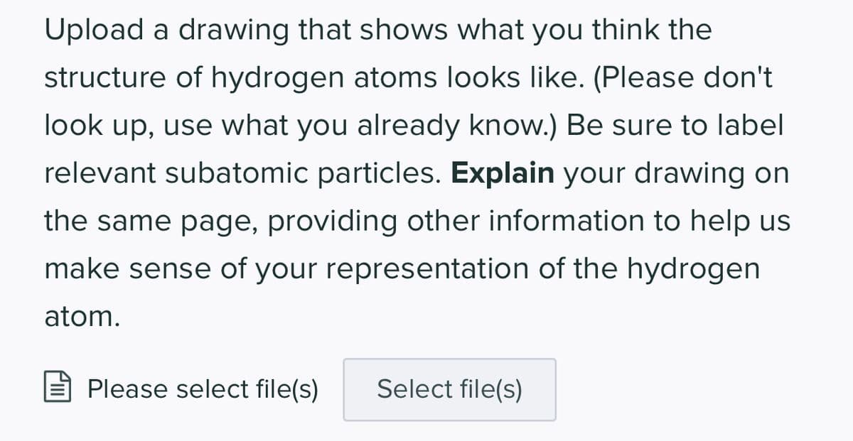 Upload a drawing that shows what you think the
structure of hydrogen atoms looks like. (Please don't
look up, use what you already know.) Be sure to label
relevant subatomic particles. Explain your drawing on
the same page, providing other information to help us
make sense of your representation of the hydrogen
atom.
Please select file(s) Select file(s)
