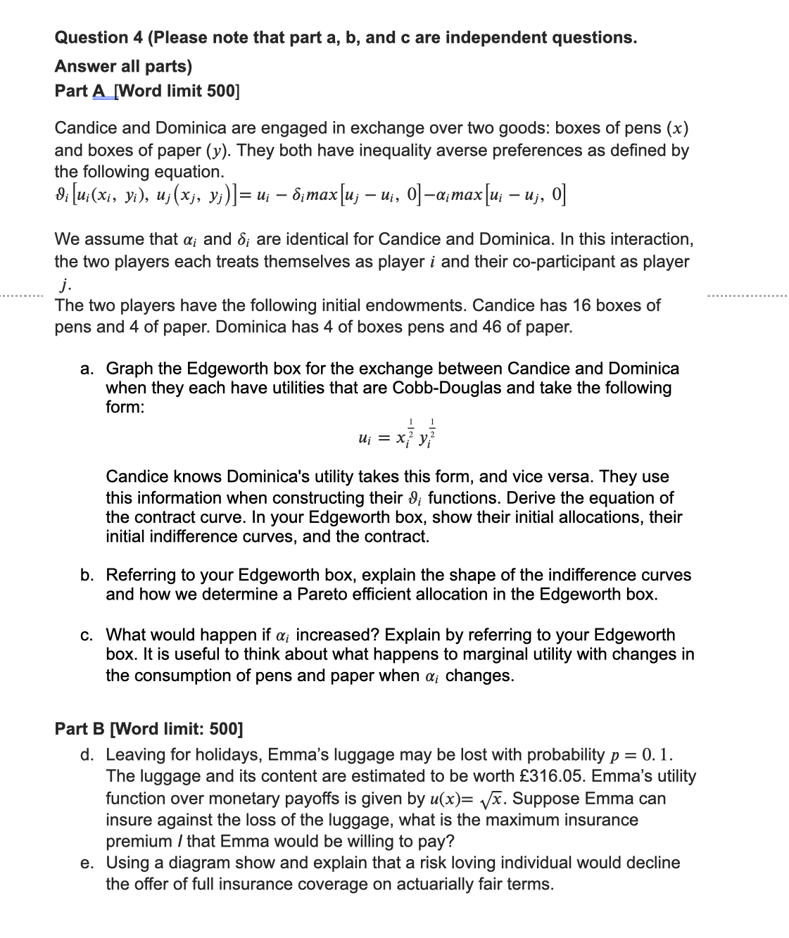 Question 4 (Please note that part a, b, and c are independent questions.
Answer all parts)
Part A [Word limit 500]
Candice and Dominica are engaged in exchange over two goods: boxes of pens (x)
and boxes of paper (y). They both have inequality averse preferences as defined by
the following equation.
d¡ [u¡(Xi, Yi), Uj(xj, y¡)]= u¡ — 8¡max[u¡ — u¡, 0]—α¡max [u¡ — Uj,
-
-
o]
We assume that a; and 8; are identical for Candice and Dominica. In this interaction,
the two players each treats themselves as player i and their co-participant as player
j.
The two players have the following initial endowments. Candice has 16 boxes of
pens and 4 of paper. Dominica has 4 of boxes pens and 46 of paper.
a. Graph the Edgeworth box for the exchange between Candice and Dominica
when they each have utilities that are Cobb-Douglas and take the following
form:
1
U₁ = x² y}
y²
Candice knows Dominica's utility takes this form, and vice versa. They use
this information when constructing their ; functions. Derive the equation of
the contract curve. In your Edgeworth box, show their initial allocations, their
initial indifference curves, and the contract.
b. Referring to your Edgeworth box, explain the shape of the indifference curves
and how we determine a Pareto efficient allocation in the Edgeworth box.
c. What would happen if a; increased? Explain by referring to your Edgeworth
box. It is useful to think about what happens to marginal utility with changes in
the consumption of pens and paper when a; changes.
Part B [Word limit: 500]
d. Leaving for holidays, Emma's luggage may be lost with probability p = 0. 1.
The luggage and its content are estimated to be worth £316.05. Emma's utility
function over monetary payoffs is given by u(x)=√x. Suppose Emma can
insure against the loss of the luggage, what is the maximum insurance
premium / that Emma would be willing to pay?
e. Using a diagram show and explain that a risk loving individual would decline
the offer of full insurance coverage on actuarially fair terms.