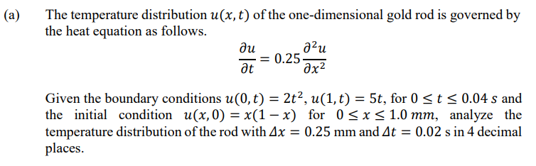 (a)
The temperature distribution u(x, t) of the one-dimensional gold rod is governed by
the heat equation as follows.
a?u
du
= 0.25-
at
əx²
Given the boundary conditions u(0, t) = 2t², (1,t) = 5t, for 0 <t < 0.04 s and
the initial condition u(x,0) = x(1 – x) for 0 <x< 1.0 mm, analyze the
temperature distribution of the rod with Ax = 0.25 mm and At = 0.02 s in 4 decimal
places.
II
